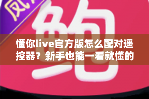 懂你live官方版怎么配对遥控器?新手也能一看就懂的完整配对教程与常见问题全解析 懂你live官方版怎么配对遥控器?新手也能一看就懂的完整配对教程与常见问题全解析