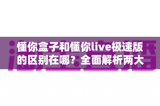 懂你盒子和懂你live极速版的区别在哪?全面解析两大版本核心差异,帮你一次选对不纠结 懂你盒子和懂你live极速版的区别在哪?全面解析两大版本核心差异,帮你一次选对不纠结
