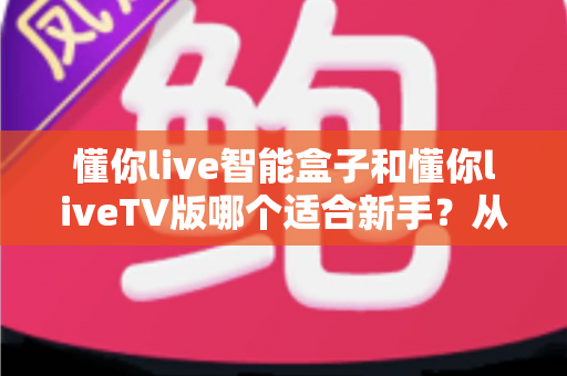 懂你live智能盒子和懂你liveTV版哪个适合新手?从零基础视角出发的深度选购与上手指南 懂你live智能盒子和懂你liveTV版哪个适合新手?从零基础视角出发的深度选购与上手指南