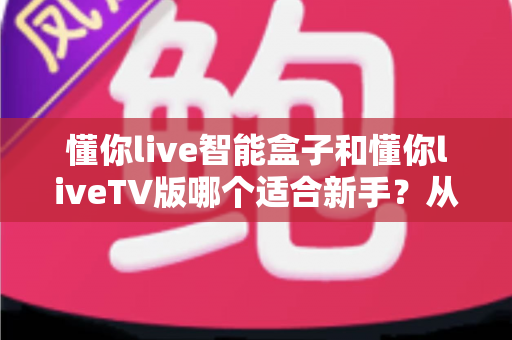 懂你live智能盒子和懂你liveTV版哪个适合新手?从零基础视角出发的深度选购与上手指南 懂你live智能盒子和懂你liveTV版哪个适合新手?从零基础视角出发的深度选购与上手指南