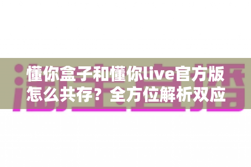 懂你盒子和懂你live官方版怎么共存?全方位解析双应用同装方案与实用技巧 懂你盒子和懂你live官方版怎么共存?全方位解析双应用同装方案与实用技巧