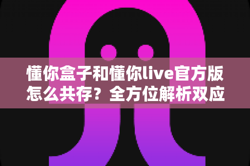 懂你盒子和懂你live官方版怎么共存?全方位解析双应用同装方案与实用技巧 懂你盒子和懂你live官方版怎么共存?全方位解析双应用同装方案与实用技巧