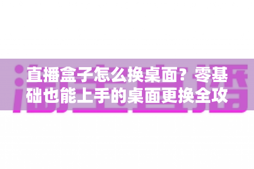 直播盒子怎么换桌面?零基础也能上手的桌面更换全攻略 直播盒子怎么换桌面?零基础也能上手的桌面更换全攻略