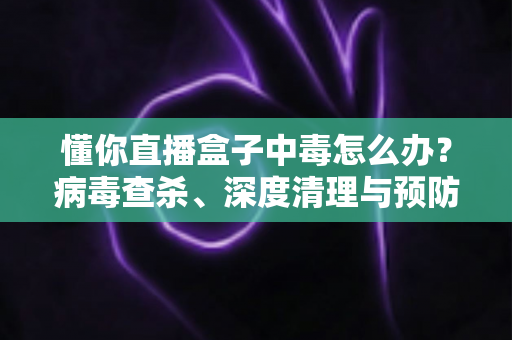 懂你直播盒子中毒怎么办？病毒查杀、深度清理与预防全攻略