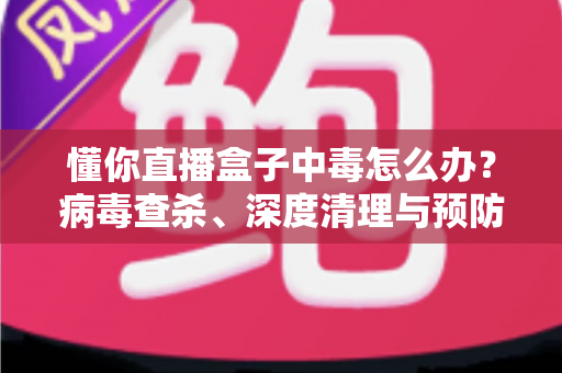 懂你直播盒子中毒怎么办？病毒查杀、深度清理与预防全攻略