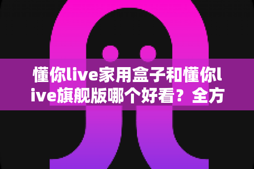 懂你live家用盒子和懂你live旗舰版哪个好看?全方位外观设计与颜值深度对比评测 懂你live家用盒子和懂你live旗舰版哪个好看?全方位外观设计与颜值深度对比评测