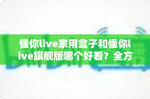 懂你live家用盒子和懂你live旗舰版哪个好看?全方位外观设计与颜值深度对比评测 懂你live家用盒子和懂你live旗舰版哪个好看?全方位外观设计与颜值深度对比评测