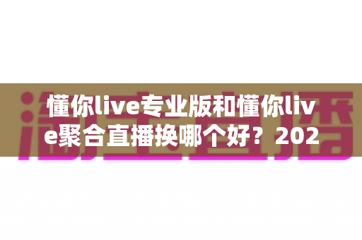 懂你live专业版和懂你live聚合直播换哪个好?2025年最全选购指南与深度对比分析 懂你live专业版和懂你live聚合直播换哪个好?2025年最全选购指南与深度对比分析