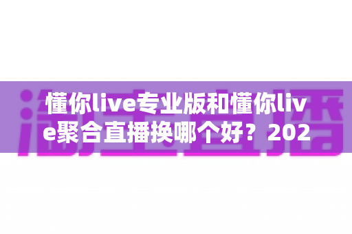 懂你live专业版和懂你live聚合直播换哪个好?2025年最全选购指南与深度对比分析 懂你live专业版和懂你live聚合直播换哪个好?2025年最全选购指南与深度对比分析