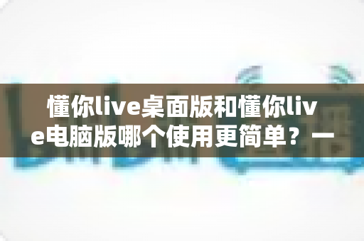 懂你live桌面版和懂你live电脑版哪个使用更简单?一篇文章帮你彻底搞懂两者的差异与选择技巧 懂你live桌面版和懂你live电脑版哪个使用更简单?一篇文章帮你彻底搞懂两者的差异与选择技巧
