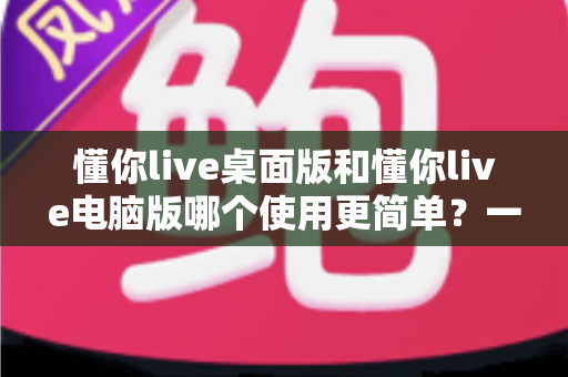 懂你live桌面版和懂你live电脑版哪个使用更简单?一篇文章帮你彻底搞懂两者的差异与选择技巧 懂你live桌面版和懂你live电脑版哪个使用更简单?一篇文章帮你彻底搞懂两者的差异与选择技巧