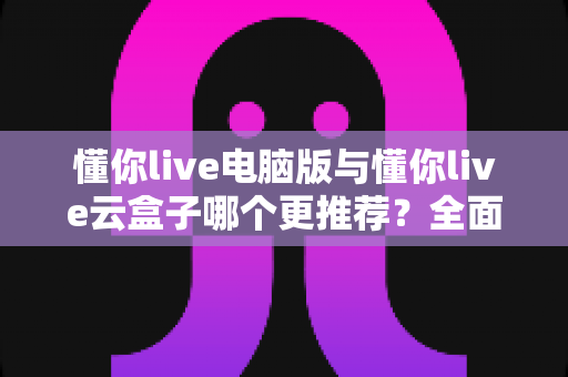 懂你live电脑版与懂你live云盒子哪个更推荐?全面深度对比解析,帮你选出最适合的直播方案 懂你live电脑版与懂你live云盒子哪个更推荐?全面深度对比解析,帮你选出最适合的直播方案