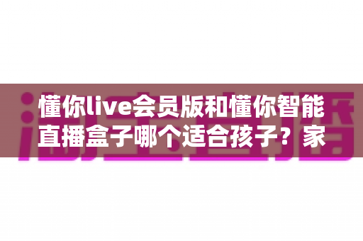 懂你live会员版和懂你智能直播盒子哪个适合孩子?家长必看的深度对比与选购指南 懂你live会员版和懂你智能直播盒子哪个适合孩子?家长必看的深度对比与选购指南