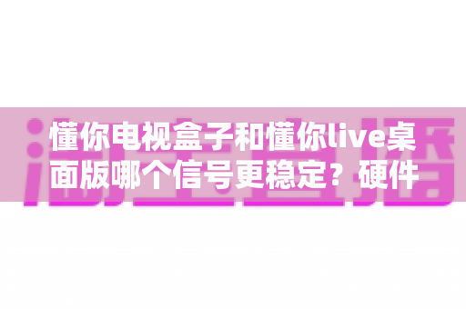 懂你电视盒子和懂你live桌面版哪个信号更稳定?硬件与软件方案稳定性深度对比全解析 懂你电视盒子和懂你live桌面版哪个信号更稳定?硬件与软件方案稳定性深度对比全解析