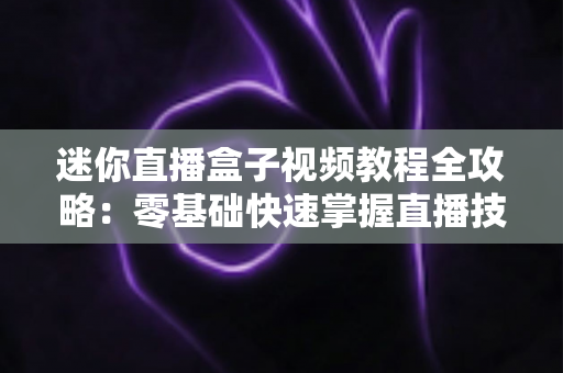 迷你直播盒子视频教程全攻略:零基础快速掌握直播技能的完整学习指南 迷你直播盒子视频教程全攻略:零基础快速掌握直播技能的完整学习指南