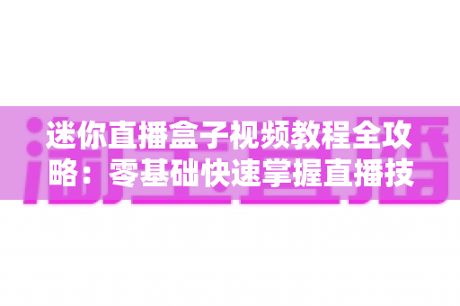迷你直播盒子视频教程全攻略:零基础快速掌握直播技能的完整学习指南 迷你直播盒子视频教程全攻略:零基础快速掌握直播技能的完整学习指南