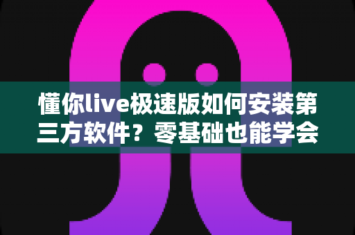 懂你live极速版如何安装第三方软件?零基础也能学会的完整安装教程与安全避坑指南 懂你live极速版如何安装第三方软件?零基础也能学会的完整安装教程与安全避坑指南