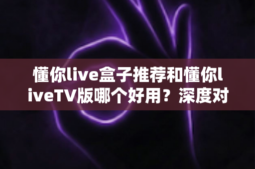懂你live盒子推荐和懂你liveTV版哪个好用?深度对比评测帮你一次选对不踩坑 懂你live盒子推荐和懂你liveTV版哪个好用?深度对比评测帮你一次选对不踩坑