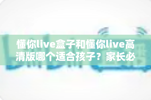懂你live盒子和懂你live高清版哪个适合孩子？家长必看的深度对比与选购全指南