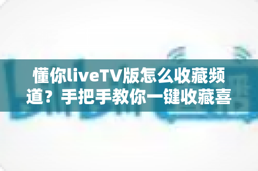 懂你liveTV版怎么收藏频道？手把手教你一键收藏喜欢的电视节目，告别翻找烦恼