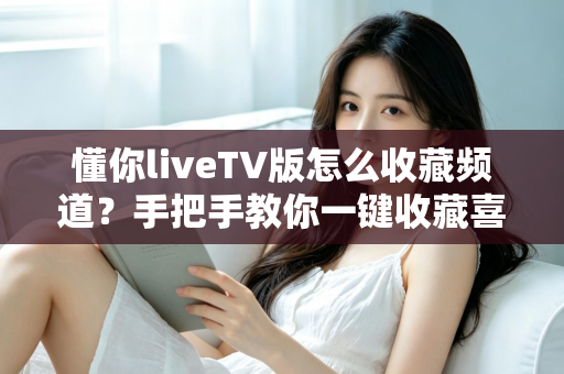 懂你liveTV版怎么收藏频道？手把手教你一键收藏喜欢的电视节目，告别翻找烦恼