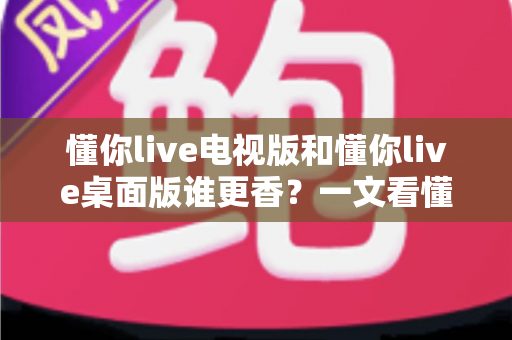懂你live电视版和懂你live桌面版谁更香?一文看懂两大版本差异,选对版本不踩坑 懂你live电视版和懂你live桌面版谁更香?一文看懂两大版本差异,选对版本不踩坑