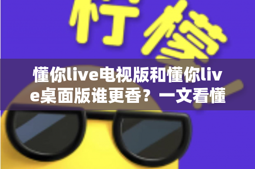 懂你live电视版和懂你live桌面版谁更香?一文看懂两大版本差异,选对版本不踩坑 懂你live电视版和懂你live桌面版谁更香?一文看懂两大版本差异,选对版本不踩坑
