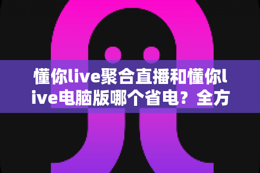懂你live聚合直播和懂你live电脑版哪个省电？全方位功耗对比与省电优化实用指南