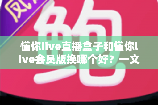懂你live直播盒子和懂你live会员版换哪个好?一文读懂两者差异、优缺点与选购避坑指南 懂你live直播盒子和懂你live会员版换哪个好?一文读懂两者差异、优缺点与选购避坑指南
