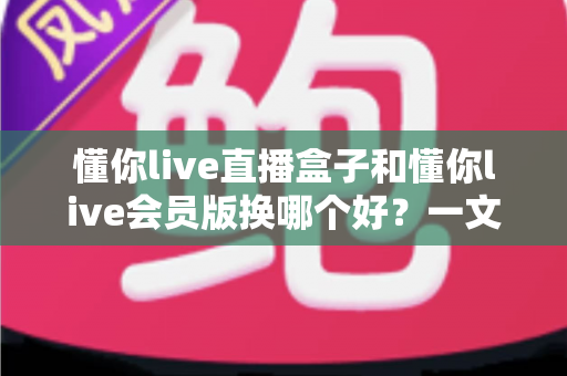 懂你live直播盒子和懂你live会员版换哪个好?一文读懂两者差异、优缺点与选购避坑指南 懂你live直播盒子和懂你live会员版换哪个好?一文读懂两者差异、优缺点与选购避坑指南