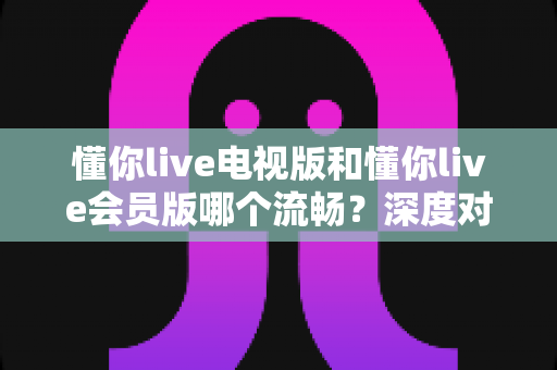 懂你live电视版和懂你live会员版哪个流畅?深度对比解析,助你选对版本畅享大屏体验 懂你live电视版和懂你live会员版哪个流畅?深度对比解析,助你选对版本畅享大屏体验