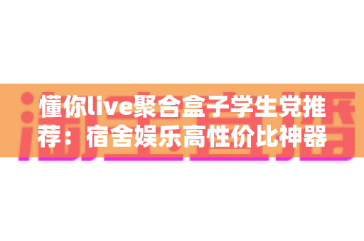 懂你live聚合盒子学生党推荐:宿舍娱乐高性价比神器全面解析 懂你live聚合盒子学生党推荐:宿舍娱乐高性价比神器全面解析