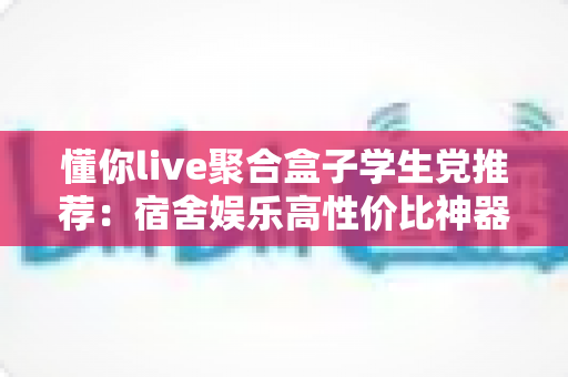 懂你live聚合盒子学生党推荐:宿舍娱乐高性价比神器全面解析 懂你live聚合盒子学生党推荐:宿舍娱乐高性价比神器全面解析