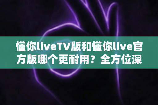 懂你liveTV版和懂你live官方版哪个更耐用?全方位深度对比解析,帮你选出更稳定持久的使用方案 懂你liveTV版和懂你live官方版哪个更耐用?全方位深度对比解析,帮你选出更稳定持久的使用方案