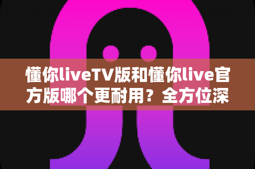 懂你liveTV版和懂你live官方版哪个更耐用?全方位深度对比解析,帮你选出更稳定持久的使用方案 懂你liveTV版和懂你live官方版哪个更耐用?全方位深度对比解析,帮你选出更稳定持久的使用方案