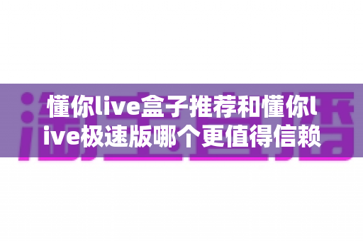 懂你live盒子推荐和懂你live极速版哪个更值得信赖?深度对比解析帮你做出明智选择 懂你live盒子推荐和懂你live极速版哪个更值得信赖?深度对比解析帮你做出明智选择