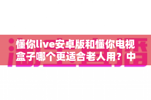 懂你live安卓版和懂你电视盒子哪个更适合老人用?中老年用户最全选购对比指南 懂你live安卓版和懂你电视盒子哪个更适合老人用?中老年用户最全选购对比指南