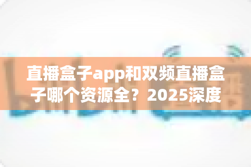 直播盒子app和双频直播盒子哪个资源全?2025深度对比与理性选择指南 直播盒子app和双频直播盒子哪个资源全?2025深度对比与理性选择指南