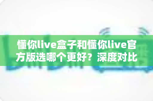 懂你live盒子和懂你live官方版选哪个更好?深度对比分析助你轻松决策 懂你live盒子和懂你live官方版选哪个更好?深度对比分析助你轻松决策