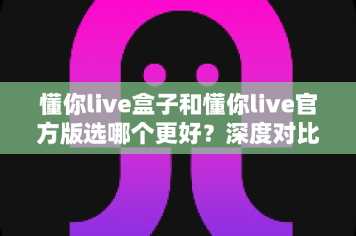 懂你live盒子和懂你live官方版选哪个更好？深度对比分析助你轻松决策