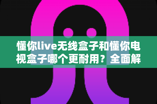 懂你live无线盒子和懂你电视盒子哪个更耐用？全面解析两款盒子的使用寿命与选购建议