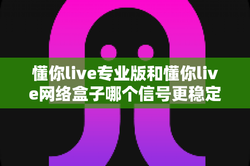 懂你live专业版和懂你live网络盒子哪个信号更稳定？深度对比评测与实用选购指南