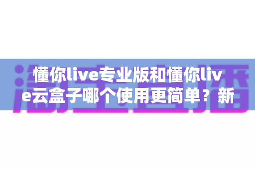 懂你live专业版和懂你live云盒子哪个使用更简单?新手必看的使用难度全解析与选购指南 懂你live专业版和懂你live云盒子哪个使用更简单?新手必看的使用难度全解析与选购指南