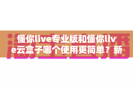 懂你live专业版和懂你live云盒子哪个使用更简单?新手必看的使用难度全解析与选购指南 懂你live专业版和懂你live云盒子哪个使用更简单?新手必看的使用难度全解析与选购指南
