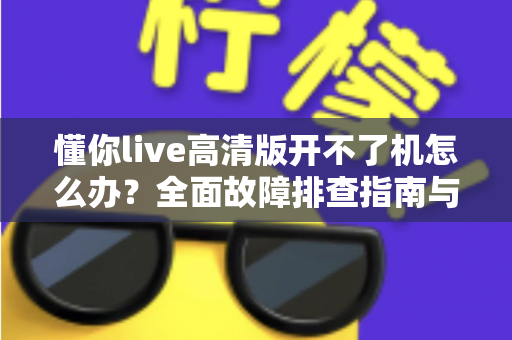 懂你live高清版开不了机怎么办?全面故障排查指南与实用解决方案 懂你live高清版开不了机怎么办?全面故障排查指南与实用解决方案