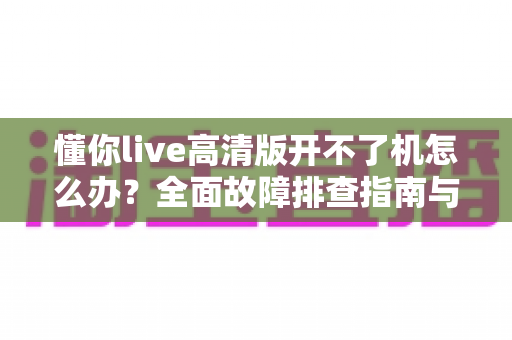 懂你live高清版开不了机怎么办?全面故障排查指南与实用解决方案 懂你live高清版开不了机怎么办?全面故障排查指南与实用解决方案