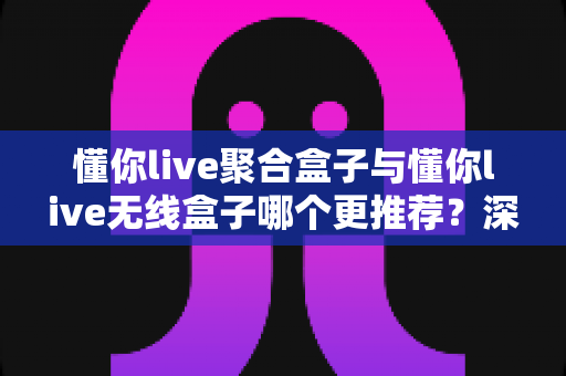 懂你live聚合盒子与懂你live无线盒子哪个更推荐?深度对比测评帮你选对不选贵 懂你live聚合盒子与懂你live无线盒子哪个更推荐?深度对比测评帮你选对不选贵