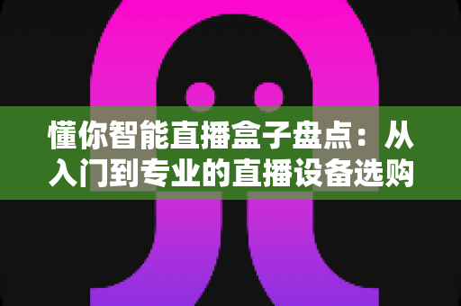 懂你智能直播盒子盘点:从入门到专业的直播设备选购与功能全解析 懂你智能直播盒子盘点:从入门到专业的直播设备选购与功能全解析