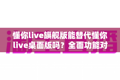 懂你live旗舰版能替代懂你live桌面版吗？全面功能对比与选购决策指南