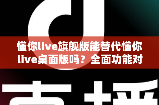 懂你live旗舰版能替代懂你live桌面版吗？全面功能对比与选购决策指南